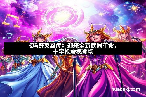 《玛奇英雄传》迎来全新武器革命,十字枪震撼登场 《玛奇英雄传》迎来全新武器革命,十字枪震撼登场